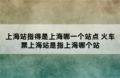 上海站指得是上海哪一个站点 火车票上海站是指上海哪个站